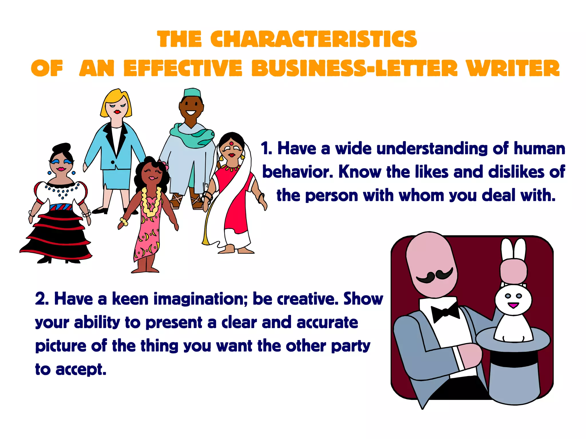THE CHARACTERISTICS
OF AN EFFECTIVE BUSINESS-LETTER WRITER
1. Have a wide understanding of human
behavior. Know the likes and dislikes of
the person with whom you deal with.
2. Have a keen imagination; be creative. Show
your ability to present a clear and accurate
picture of the thing you want the other party
to accept.
 