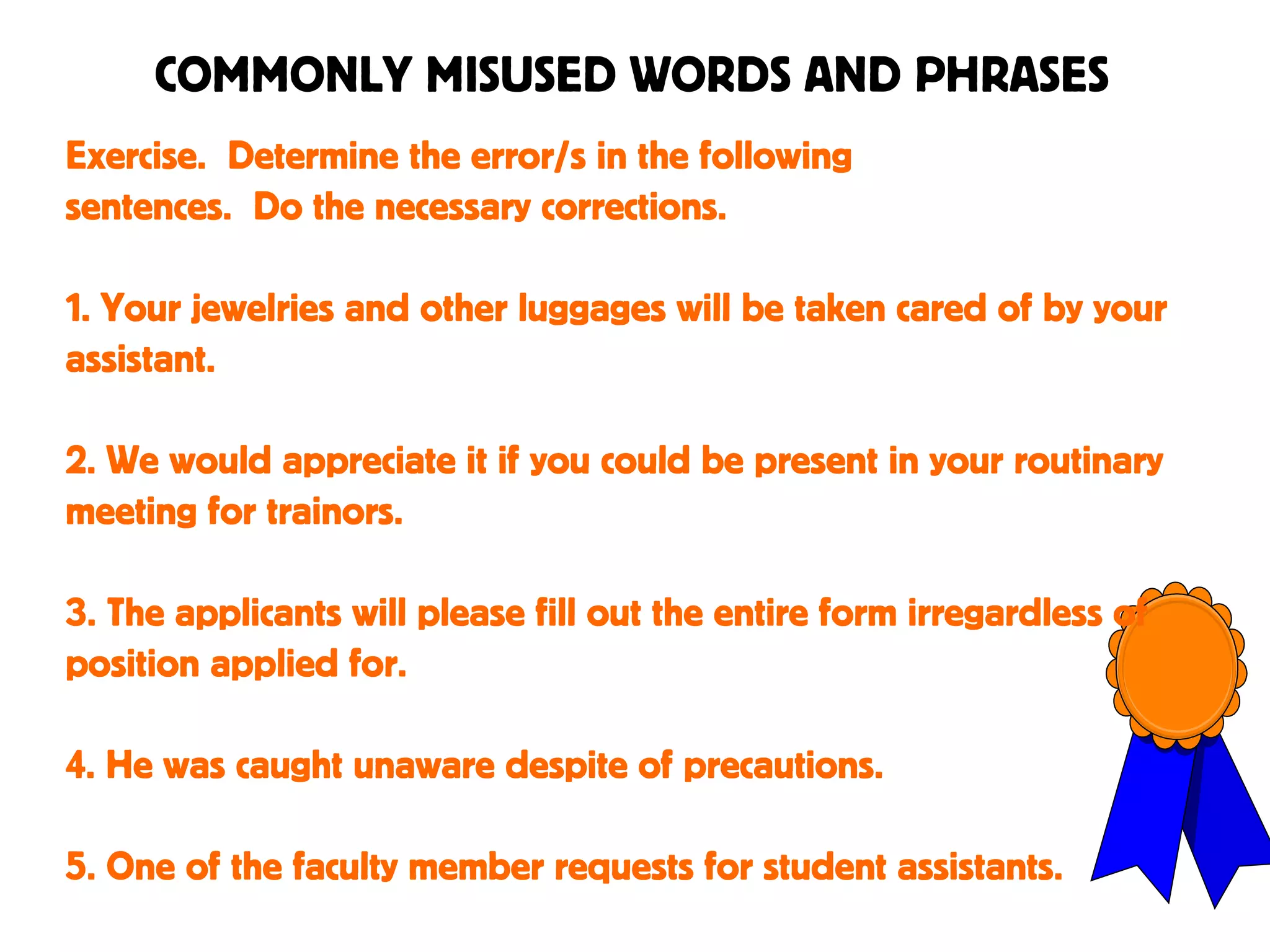 COMMONLY MISUSED WORDS AND PHRASES
Exercise. Determine the error/s in the following
sentences. Do the necessary corrections.
1. Your jewelries and other luggages will be taken cared of by your
assistant.
2. We would appreciate it if you could be present in your routinary
meeting for trainors.
3. The applicants will please fill out the entire form irregardless of
position applied for.
4. He was caught unaware despite of precautions.
5. One of the faculty member requests for student assistants.
 