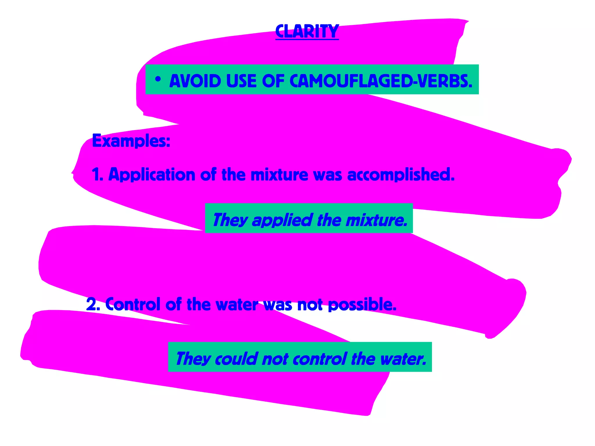 • AVOID USE OF CAMOUFLAGED-VERBS.
CLARITY
Examples:
1. Application of the mixture was accomplished.
2. Control of the water was not possible.
They applied the mixture.
They could not control the water.
 