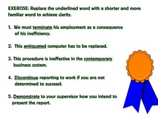 EXERCISE: Replace the underlined word with a shorter and more
familiar word to achieve clarity.
1. We must terminate his employment as a consequence
of his inefficiency.
2. This antiquated computer has to be replaced.
3. This procedure is ineffective in the contemporary
business system.
4. Discontinue reporting to work if you are not
determined to succeed.
5. Demonstrate to your supervisor how you intend to
present the report.
 