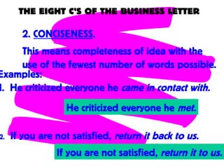 THE EIGHT C’S OF THE BUSINESS LETTER
2. CONCISENESS.
This means completeness of idea with the
use of the fewest number of words possible.
Examples:
1. He criticized everyone he came in contact with.
He criticized everyone he met.
2. If you are not satisfied, return it back to us.
If you are not satisfied, return it to us.
 
