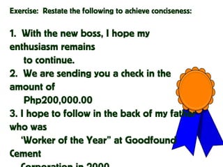 Exercise: Restate the following to achieve conciseness:
1. With the new boss, I hope my
enthusiasm remains
to continue.
2. We are sending you a check in the
amount of
Php200,000.00
3. I hope to follow in the back of my father
who was
‘Worker of the Year” at Goodfound
Cement
 