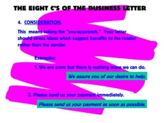THE EIGHT C’S OF THE BUSINESS LETTER
4. CONSIDERATION.
This means taking the “you-approach.” Your letter
should stress ideas which suggest benefits to the reader
rather than the sender.
Examples:
1. We are sorry but there is nothing more we can do.
Please send us your payment as soon as possible.
2. Please send us your payment immediately.
We assure you of our desire to help.
 