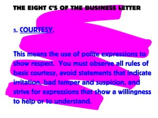 THE EIGHT C’S OF THE BUSINESS LETTER
5. COURTESY.
This means the use of polite expressions to
show respect. You must observe all rules of
basic courtesy, avoid statements that indicate
irritation, bad temper and suspicion, and
strive for expressions that show a willingness
to help or to understand.
 