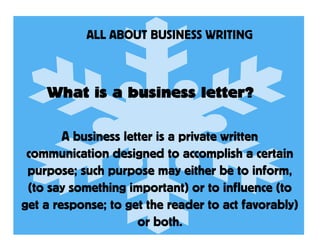 ALL ABOUT BUSINESS WRITING
What is a business letter?
A business letter is a private written
communication designed to accomplish a certain
purpose; such purpose may either be to inform,
(to say something important) or to influence (to
get a response; to get the reader to act favorably)
or both.
 