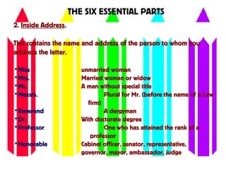 2. Inside Address.
This contains the name and address of the person to whom you
address the letter.
THE SIX ESSENTIAL PARTS
•Miss unmarried woman
•Mrs. Married woman or widow
•Mr. A man without special title
•Messrs. Plural for Mr. (before the name of a Law
firm)
•Reverend A clergyman
•Dr. With doctorate degree
•Professor One who has attained the rank of a
professor
•Honorable Cabinet officer, senator, representative,
governor, mayor, ambassador, judge
 