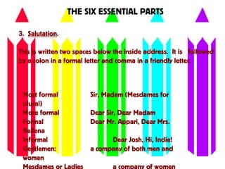 THE SIX ESSENTIAL PARTS
3. Salutation.
This is written two spaces below the inside address. It is followed
by a colon in a formal letter and comma in a friendly letter.
Most formal Sir, Madam (Mesdames for
plural)
More formal Dear Sir, Dear Madam
Formal Dear Mr. Appari, Dear Mrs.
Bellena
Informal Dear Josh, Hi, Indie!
Gentlemen: a company of both men and
women
 