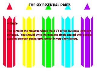 THE SIX ESSENTIAL PARTS
4. Body.
This contains the message where the 8 C’s of the business letter are
reflected. You should write the message single-spaced with double
spacing between paragraphs except in very short letters.
 