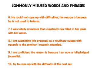 COMMONLY MISUSED WORDS AND PHRASES
6. He could not cope up with difficulties; the reason is because
he is not used to failures.
7. I was totally unawares that somebody has filled in her glass
with hot water.
8. I am submitting this proposal as a routinary output with
regards to the seminar I recently attended.
9. I am confident; the reason is because I am now a full-pledged
journalist.
10. Try to cope up with the difficulty of the next set.
 