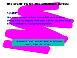 THE EIGHT C’S OF THE BUSINESS LETTER
1. CLARITY.
This means clearness of ideas exemplified when the letter
accomplishes the objective in the same way that the writer would
have accomplished it when physically present.
•USE WORDS THAT THE READERS UNDERSTAND
(SHORT, FAMILIAR WORDS).
 