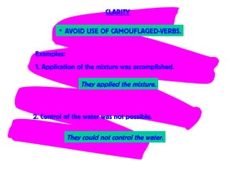 • AVOID USE OF CAMOUFLAGED-VERBS.
CLARITY
Examples:
1. Application of the mixture was accomplished.
2. Control of the water was not possible.
They applied the mixture.
They could not control the water.
 