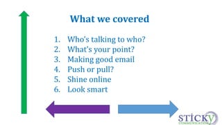 What we covered 
1. Who’s talking to who? 
2. What’s your point? 
3. Making good email 
4. Push or pull? 
5. Shine online 
6. Look smart 
 
