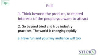 Pull 
1. Think beyond the product, to related 
interests of the people you want to attract 
Tips 
2. Go beyond tried and true industry 
practices. The world is changing rapidly 
3. Have fun and your key audience will too 
 