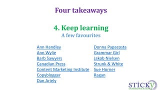 Four takeaways 
4. Keep learning 
A few favourites 
Ann Handley 
Ann Wylie 
Barb Sawyers 
Canadian Press 
Content Marketing Institute 
Copyblogger 
Dan Ariely 
Donna Papacosta 
Grammar Girl 
Jakob Nielsen 
Strunk & White 
Sue Horner 
Ragan 
 