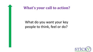 What’s your call to action? 
What do you want your key 
people to think, feel or do? 
 