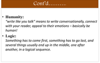 Cont’d……….
• Humanity:
“write like you talk” means to write conversationally, connect
with your reader, appeal to their emotions – basically be
human!
• Logic:
Something has to come first, something has to go last, and
several things usually end up in the middle, one after
another, in a logical sequence.
 