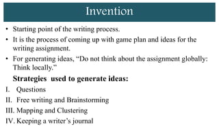 Invention
• Starting point of the writing process.
• It is the process of coming up with game plan and ideas for the
writing assignment.
• For generating ideas, “Do not think about the assignment globally:
Think locally.”
Strategies used to generate ideas:
I. Questions
II. Free writing and Brainstorming
III. Mapping and Clustering
IV. Keeping a writer’s journal
 