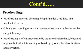 Cont’d…..
Proofreading:
• Proofreading involves checking for grammatical, spelling, and
mechanical errors.
• Often typos, spelling errors, and sentences structure problems can be
caught this way.
• Proofreading is often made easier by the use of colored ink, bracketed
or parenthetical notations, or proofreading symbols for identification
and correction.
 