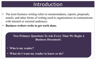 Introduction
• The term business writing refers to memorandums, reports, proposals,
emails, and other forms of writing used in organizations to communicate
with internal or external audiences.
• Business writers write to get work done.
Two Primary Questions To Ask Every Time We Begin A
Business Document:
• Who is my reader?
• What do I want my reader to know or do?
 
