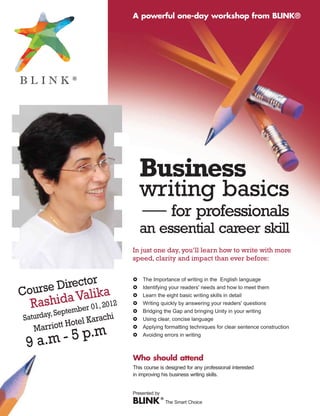 A powerful one-day workshop from BLINK®




                                Business
                                writing basics
                                - for                   professionals
                                an essential career skill
                            In just one day, you’ll learn how to write with more
                            speed, clarity and impact than ever before:


             or
     e Direct ka
                            £   The Importance of writing in the English language

Cours
                            £   Identifying your readers' needs and how to meet them
            ali
   ashidtemVer 01, 2012
         a                  £   Learn the eight basic writing skills in detail

  R    p b
                            £
                            £
                                Writing quickly by answering your readers' questions
                                Bridging the Gap and bringing Unity in your writing
        , Se
Saturday            rachi
            Hotel Ka
                            £   Using clear, concise language

   Marriott                 £   Applying formatting techniques for clear sentence construction


 9 a.m - 5 p.m              £   Avoiding errors in writing



                            Who should attend
                            This course is designed for any professional interested
                            in improving his business writing skills.


                            Presented by
                            BLINK ® The Smart Choice
 
