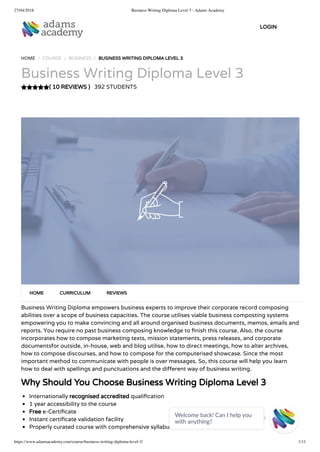 27/04/2018 Business Writing Diploma Level 3 - Adams Academy
https://www.adamsacademy.com/course/business-writing-diploma-level-3/ 1/11
( 10 REVIEWS )
HOME / COURSE / BUSINESS / BUSINESS WRITING DIPLOMA LEVEL 3
Business Writing Diploma Level 3
392 STUDENTS
Business Writing Diploma empowers business experts to improve their corporate record composing
abilities over a scope of business capacities. The course utilises viable business composting systems
empowering you to make convincing and all around organised business documents, memos, emails and
reports. You require no past business composing knowledge to nish this course. Also, the course
incorporates how to compose marketing texts, mission statements, press releases, and corporate
documentsfor outside, in-house, web and blog utilise, how to direct meetings, how to alter archives,
how to compose discourses, and how to compose for the computerised showcase. Since the most
important method to communicate with people is over messages. So, this course will help you learn
how to deal with spellings and punctuations and the di erent way of business writing.
Why Should You Choose Business Writing Diploma Level 3
Internationally recognised accredited quali cation
1 year accessibility to the course
Free e-Certi cate
Instant certi cate validation facility
Properly curated course with comprehensive syllabus
HOME CURRICULUM REVIEWS
LOGIN
Welcome back! Can I help you
with anything? 
 