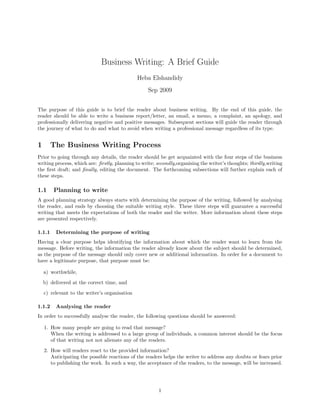 Business Writing: A Brief Guide
Heba Elshandidy
Sep 2009
The purpose of this guide is to brief the reader about business writing. By the end of this guide, the
reader should be able to write a business report/letter, an email, a memo, a complaint, an apology, and
professionally delivering negative and positive messages. Subsequent sections will guide the reader through
the journey of what to do and what to avoid when writing a professional message regardless of its type.
1 The Business Writing Process
Prior to going through any details, the reader should be get acquainted with the four steps of the business
writing process, which are: ﬁrstly, planning to write; secondly,organising the writer’s thoughts; thirdly,writing
the ﬁrst draft; and ﬁnally, editing the document. The forthcoming subsections will further explain each of
these steps.
1.1 Planning to write
A good planning strategy always starts with determining the purpose of the writing, followed by analysing
the reader, and ends by choosing the suitable writing style. These three steps will guarantee a successful
writing that meets the expectations of both the reader and the writer. More information about these steps
are presented respectively.
1.1.1 Determining the purpose of writing
Having a clear purpose helps identifying the information about which the reader want to learn from the
message. Before writing, the information the reader already know about the subject should be determined,
as the purpose of the message should only cover new or additional information. In order for a document to
have a legitimate purpose, that purpose must be:
a) worthwhile,
b) delivered at the correct time, and
c) relevant to the writer’s organisation
1.1.2 Analysing the reader
In order to successfully analyse the reader, the following questions should be answered:
1. How many people are going to read that message?
When the writing is addressed to a large group of individuals, a common interest should be the focus
of that writing not not alienate any of the readers.
2. How will readers react to the provided information?
Anticipating the possible reactions of the readers helps the writer to address any doubts or fears prior
to publishing the work. In such a way, the acceptance of the readers, to the message, will be increased.
1
 