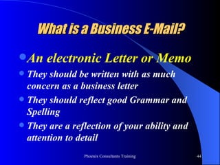 What is a Business E-Mail? An electronic Letter or Memo They should be written with as much concern as a business letter They should reflect good Grammar and Spelling  They are a reflection of your ability and attention to detail 
