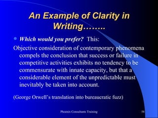 An Example of Clarity in Writing…….. Which would you prefer?   This: Objective consideration of contemporary phenomena compels the conclusion that success or failure in competitive activities exhibits no tendency to be commensurate with innate capacity, but that a considerable element of the unpredictable must inevitably be taken into account. (George Orwell’s translation into bureaucratic fuzz) 