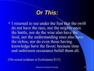 Or This: I returned to see under the Sun that the swift do not have the race, nor the mighty ones the battle, nor do the wise also have the food, nor the understanding ones also have the riches, nor do even those having knowledge have the favor; because time and unforseen occurance befall them all. (The actual scripture at Ecclesiastes 9:11) 