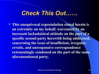 Check This Out…… This unequivocal expostulation stated herein is an extremity on my behalf, warranted by an incessant lackadaisical attitude on the part of a specific second party herewith being addressed, concerning the issue of insufficient, irregular, erratic, and unresponsive correspondence extenuatingly condoned on the part of the same aforementioned party. 