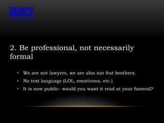 2. Be professional, not necessarily
formal
• We are not lawyers, we are also not frat brothers.
• No text language (LOL, emoticons, etc.)
• It is now public- would you want it read at your funeral?
 