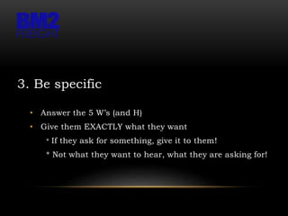 3. Be specific
• Answer the 5 W’s (and H)
• Give them EXACTLY what they want
* If they ask for something, give it to them!
* Not what they want to hear, what they are asking for!
 