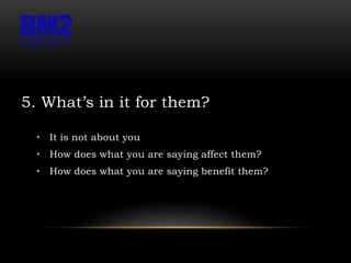 5. What’s in it for them?
• It is not about you
• How does what you are saying affect them?
• How does what you are saying benefit them?
 