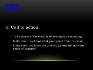 6. Call to action
• The purpose of the email is to accomplish something
• Make sure they know what you expect from the email
• Make sure they know the urgency (or understand your
sense of urgency)
 
