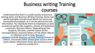 Business writing Training
courses
Understand that there is a wide variety of business
writing styles and Business Writing Training. Some real-
world examples include Email which can serve just
transactional purposes, or it can be persuasive and
informative. You distribute them to employees as well
as external parties like suppliers, clients, and potential
customers. Business letters. Depending on the
recipient, the tone, and the nature of the
correspondence, business letters can be either official
or informal, brief or long. Burraq IT
solutions provide Business writing Training courses in
Lahore. A business letter always goes out to a third
party. Relays information from your business to an
audience outside of it.
 