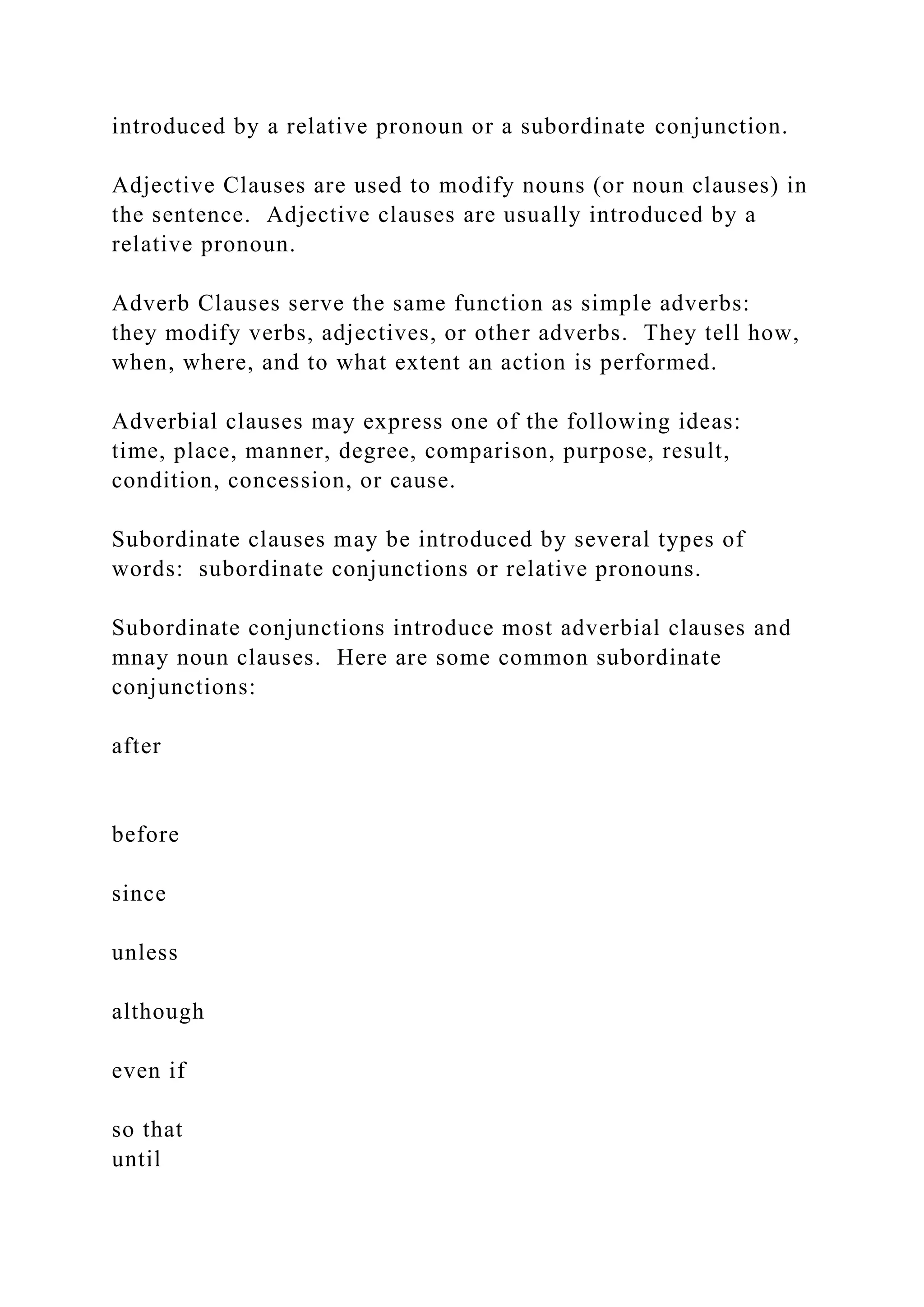 introduced by a relative pronoun or a subordinate conjunction.
Adjective Clauses are used to modify nouns (or noun clauses) in
the sentence. Adjective clauses are usually introduced by a
relative pronoun.
Adverb Clauses serve the same function as simple adverbs:
they modify verbs, adjectives, or other adverbs. They tell how,
when, where, and to what extent an action is performed.
Adverbial clauses may express one of the following ideas:
time, place, manner, degree, comparison, purpose, result,
condition, concession, or cause.
Subordinate clauses may be introduced by several types of
words: subordinate conjunctions or relative pronouns.
Subordinate conjunctions introduce most adverbial clauses and
mnay noun clauses. Here are some common subordinate
conjunctions:
after
before
since
unless
although
even if
so that
until
 