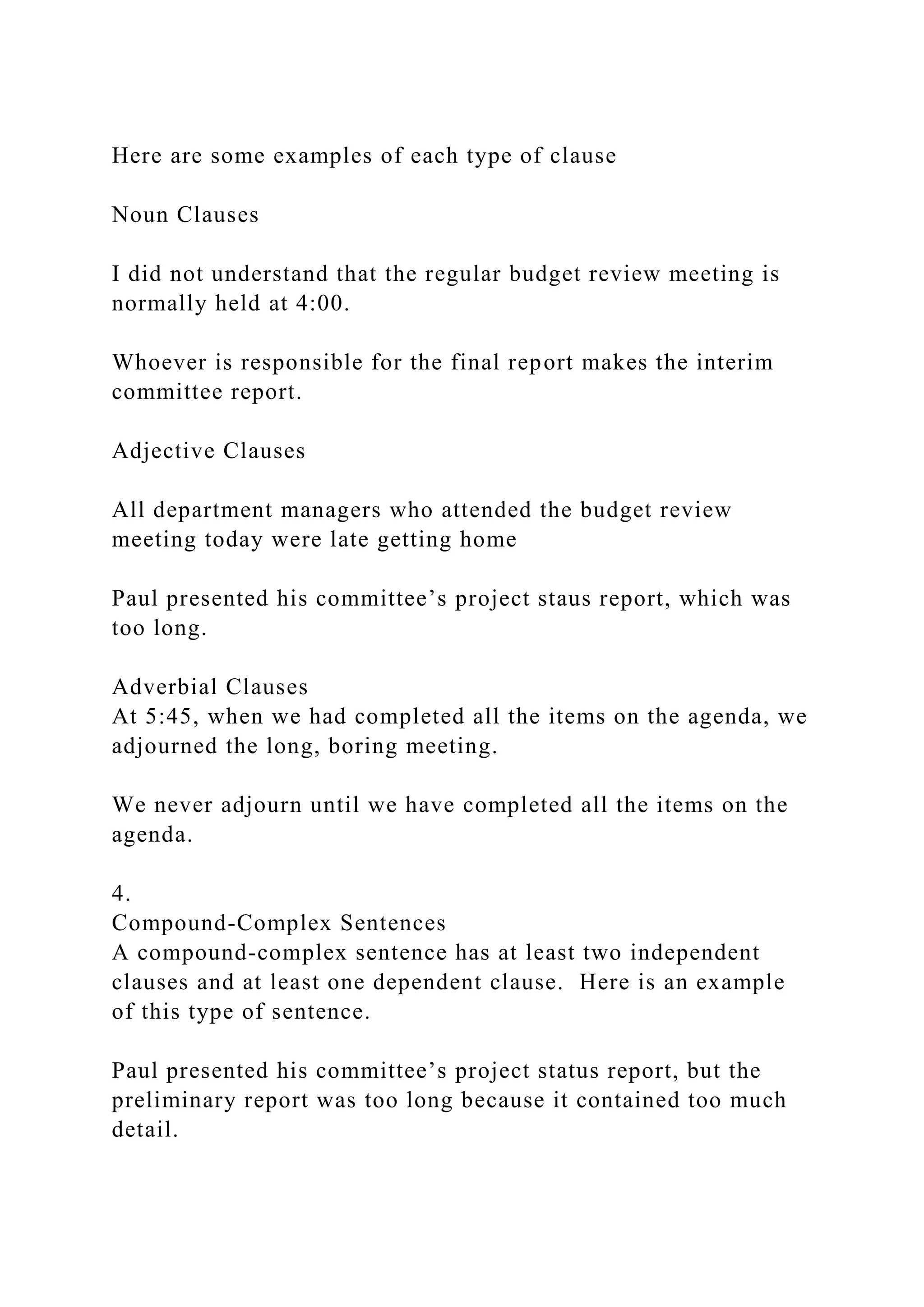 Here are some examples of each type of clause
Noun Clauses
I did not understand that the regular budget review meeting is
normally held at 4:00.
Whoever is responsible for the final report makes the interim
committee report.
Adjective Clauses
All department managers who attended the budget review
meeting today were late getting home
Paul presented his committee’s project staus report, which was
too long.
Adverbial Clauses
At 5:45, when we had completed all the items on the agenda, we
adjourned the long, boring meeting.
We never adjourn until we have completed all the items on the
agenda.
4.
Compound-Complex Sentences
A compound-complex sentence has at least two independent
clauses and at least one dependent clause. Here is an example
of this type of sentence.
Paul presented his committee’s project status report, but the
preliminary report was too long because it contained too much
detail.
 