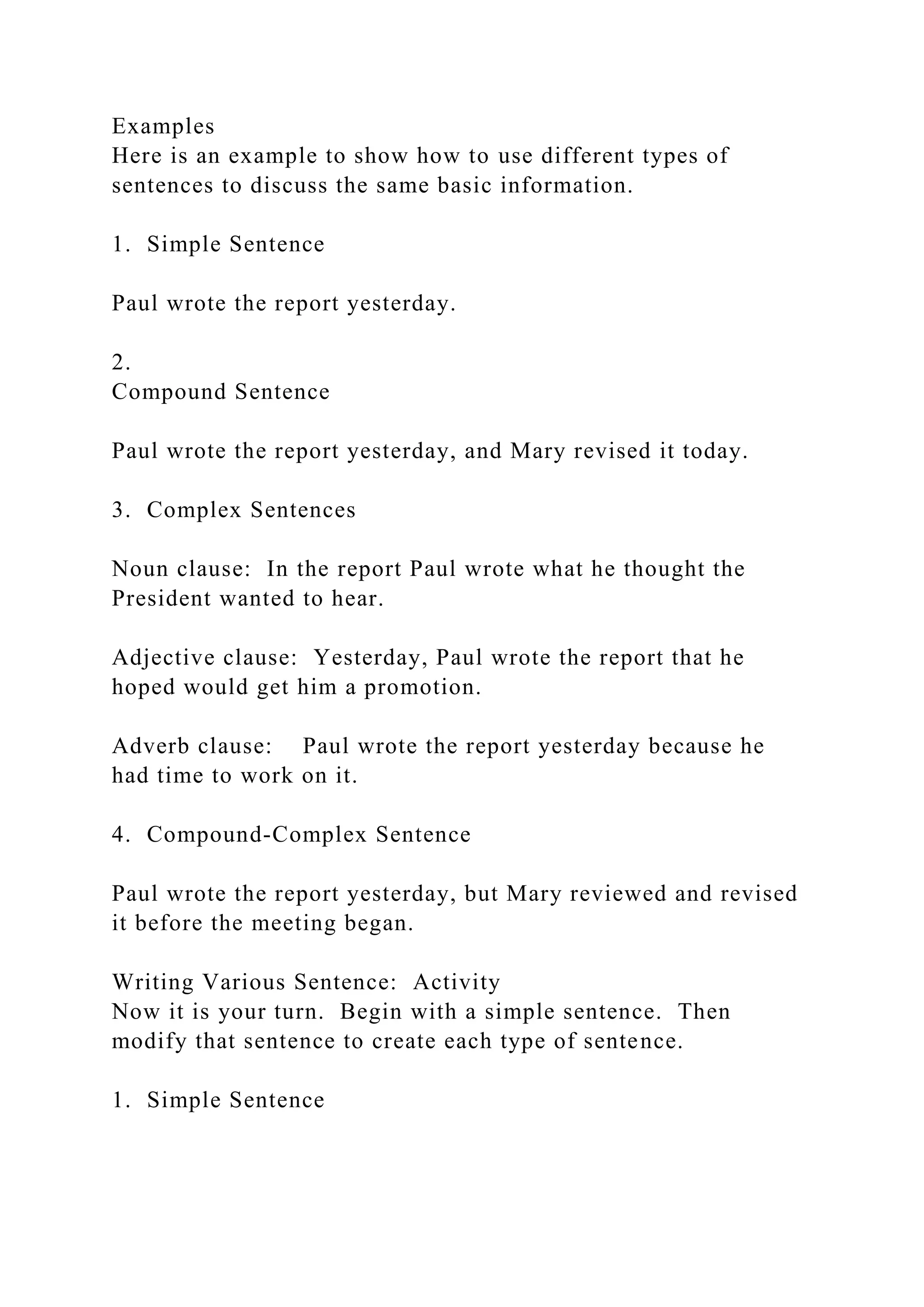 Examples
Here is an example to show how to use different types of
sentences to discuss the same basic information.
1. Simple Sentence
Paul wrote the report yesterday.
2.
Compound Sentence
Paul wrote the report yesterday, and Mary revised it today.
3. Complex Sentences
Noun clause: In the report Paul wrote what he thought the
President wanted to hear.
Adjective clause: Yesterday, Paul wrote the report that he
hoped would get him a promotion.
Adverb clause: Paul wrote the report yesterday because he
had time to work on it.
4. Compound-Complex Sentence
Paul wrote the report yesterday, but Mary reviewed and revised
it before the meeting began.
Writing Various Sentence: Activity
Now it is your turn. Begin with a simple sentence. Then
modify that sentence to create each type of sentence.
1. Simple Sentence
 