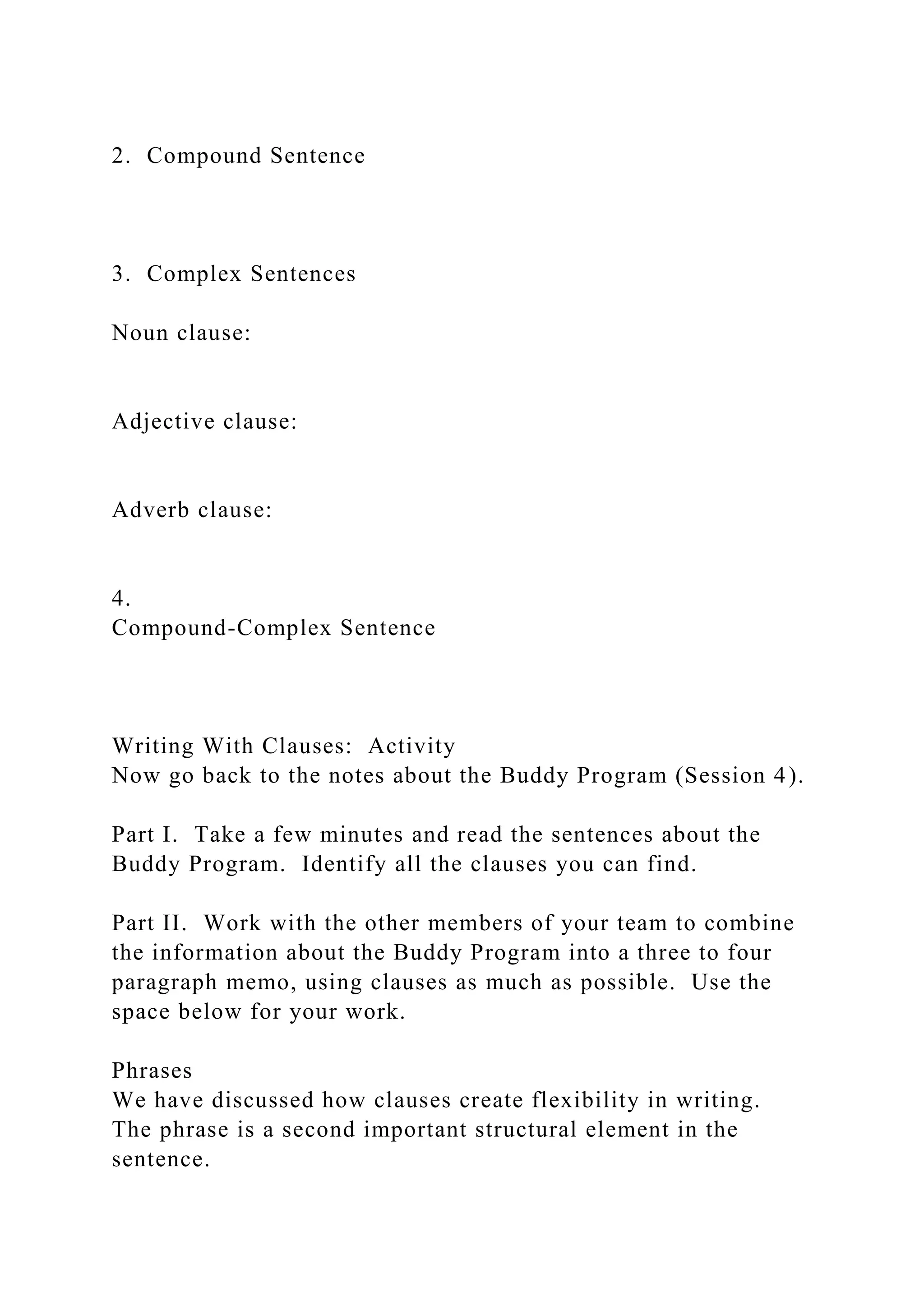 2. Compound Sentence
3. Complex Sentences
Noun clause:
Adjective clause:
Adverb clause:
4.
Compound-Complex Sentence
Writing With Clauses: Activity
Now go back to the notes about the Buddy Program (Session 4).
Part I. Take a few minutes and read the sentences about the
Buddy Program. Identify all the clauses you can find.
Part II. Work with the other members of your team to combine
the information about the Buddy Program into a three to four
paragraph memo, using clauses as much as possible. Use the
space below for your work.
Phrases
We have discussed how clauses create flexibility in writing.
The phrase is a second important structural element in the
sentence.
 