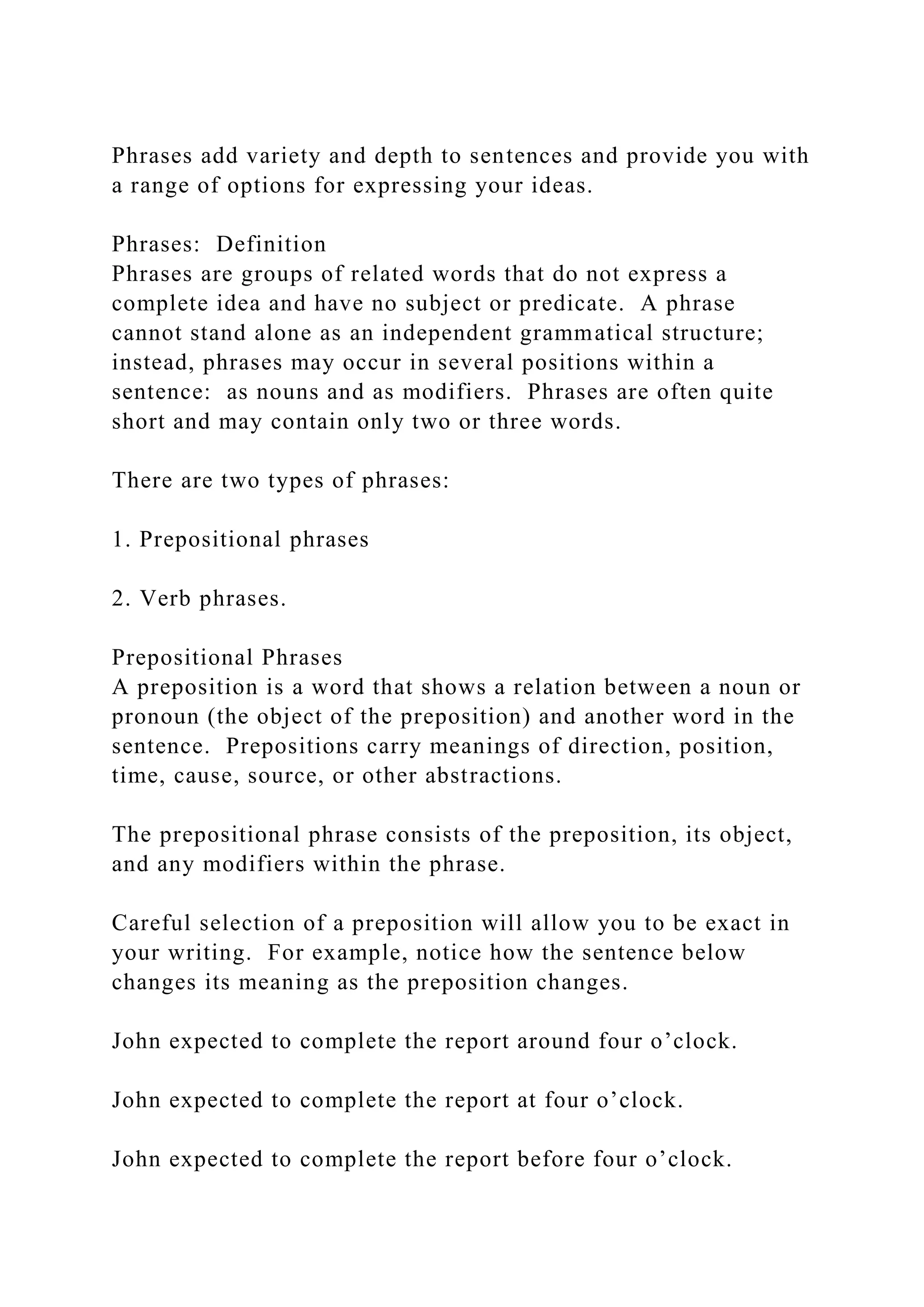 Phrases add variety and depth to sentences and provide you with
a range of options for expressing your ideas.
Phrases: Definition
Phrases are groups of related words that do not express a
complete idea and have no subject or predicate. A phrase
cannot stand alone as an independent grammatical structure;
instead, phrases may occur in several positions within a
sentence: as nouns and as modifiers. Phrases are often quite
short and may contain only two or three words.
There are two types of phrases:
1. Prepositional phrases
2. Verb phrases.
Prepositional Phrases
A preposition is a word that shows a relation between a noun or
pronoun (the object of the preposition) and another word in the
sentence. Prepositions carry meanings of direction, position,
time, cause, source, or other abstractions.
The prepositional phrase consists of the preposition, its object,
and any modifiers within the phrase.
Careful selection of a preposition will allow you to be exact in
your writing. For example, notice how the sentence below
changes its meaning as the preposition changes.
John expected to complete the report around four o’clock.
John expected to complete the report at four o’clock.
John expected to complete the report before four o’clock.
 