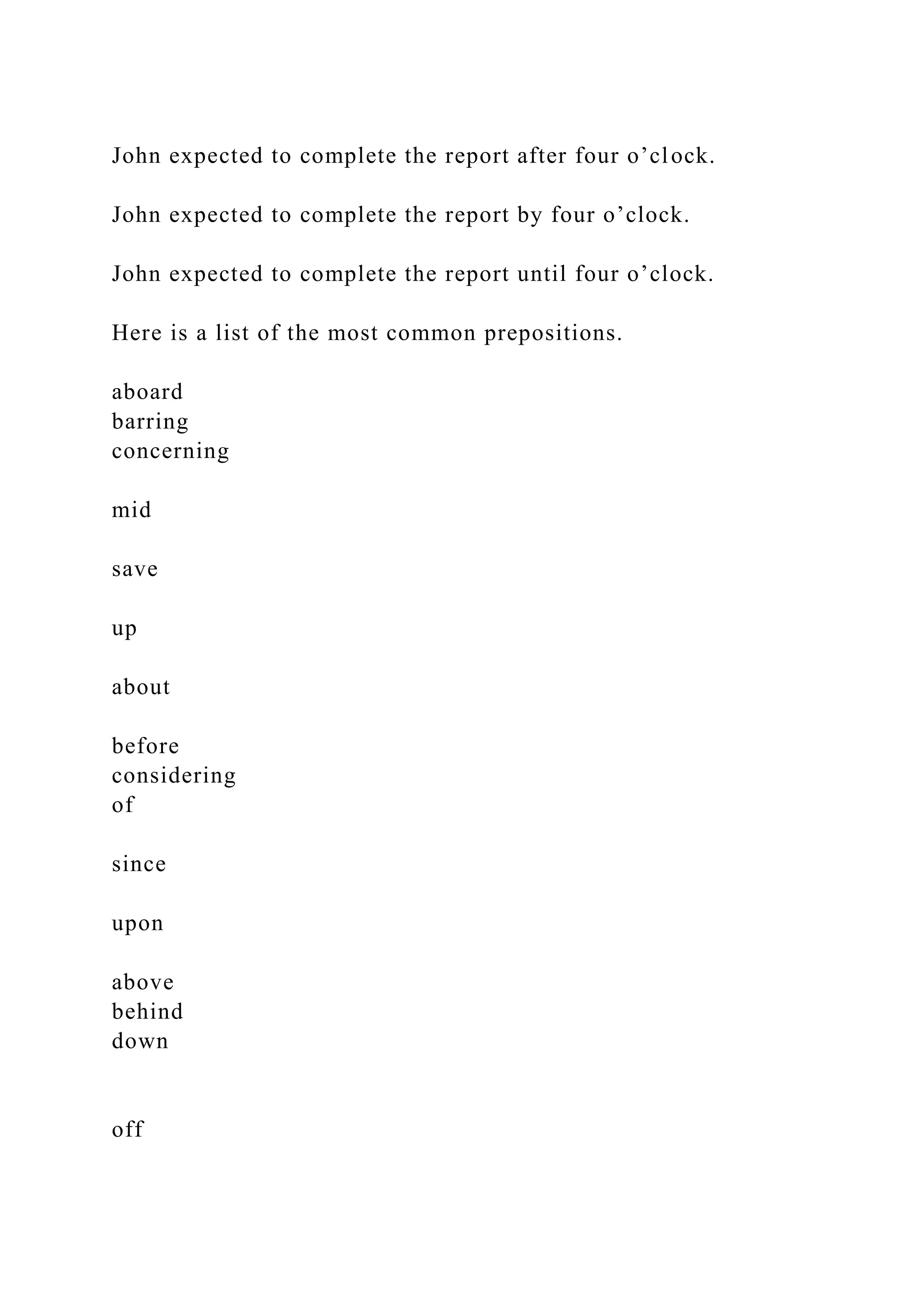 John expected to complete the report after four o’clock.
John expected to complete the report by four o’clock.
John expected to complete the report until four o’clock.
Here is a list of the most common prepositions.
aboard
barring
concerning
mid
save
up
about
before
considering
of
since
upon
above
behind
down
off
 