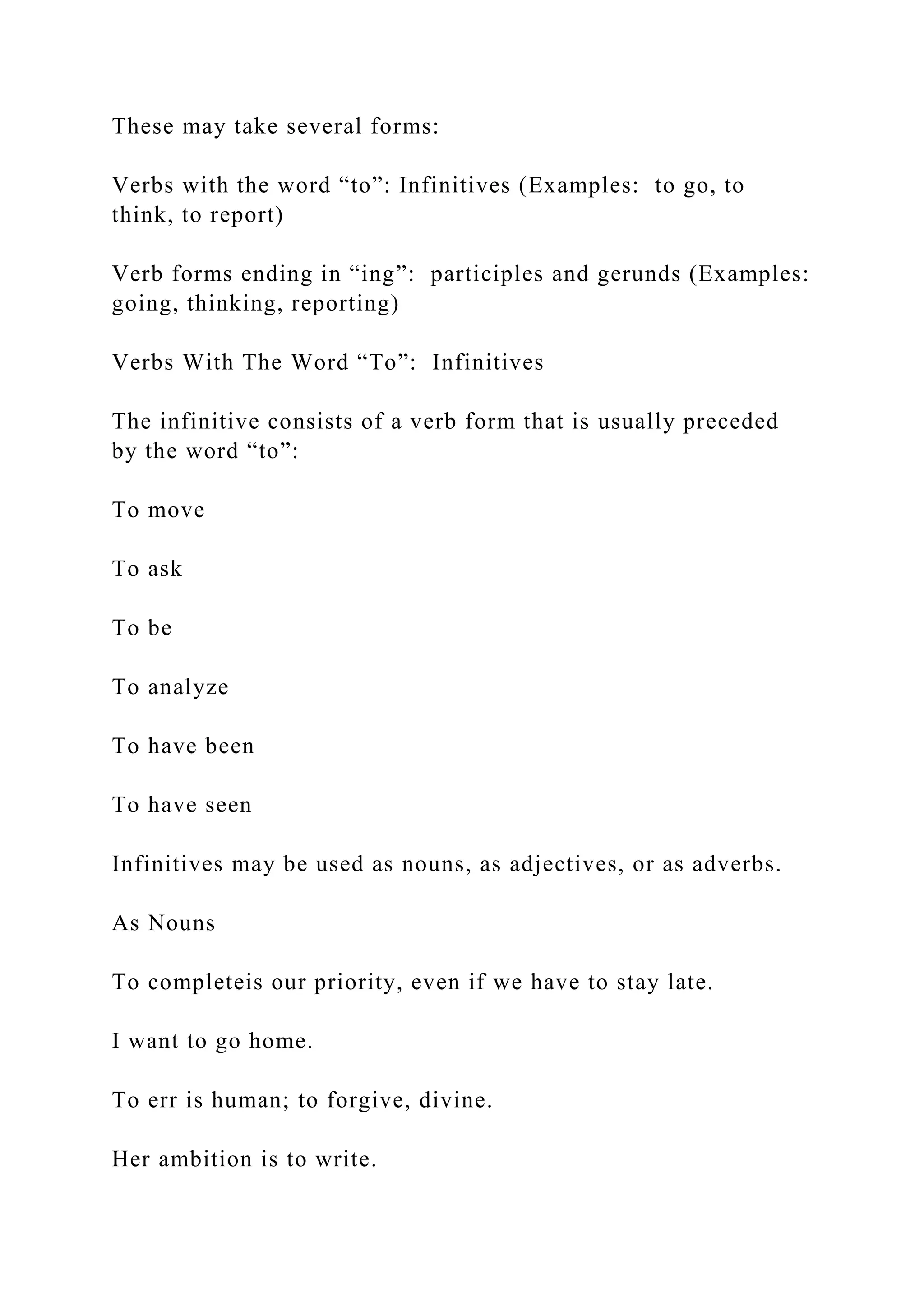 These may take several forms:
Verbs with the word “to”: Infinitives (Examples: to go, to
think, to report)
Verb forms ending in “ing”: participles and gerunds (Examples:
going, thinking, reporting)
Verbs With The Word “To”: Infinitives
The infinitive consists of a verb form that is usually preceded
by the word “to”:
To move
To ask
To be
To analyze
To have been
To have seen
Infinitives may be used as nouns, as adjectives, or as adverbs.
As Nouns
To completeis our priority, even if we have to stay late.
I want to go home.
To err is human; to forgive, divine.
Her ambition is to write.
 