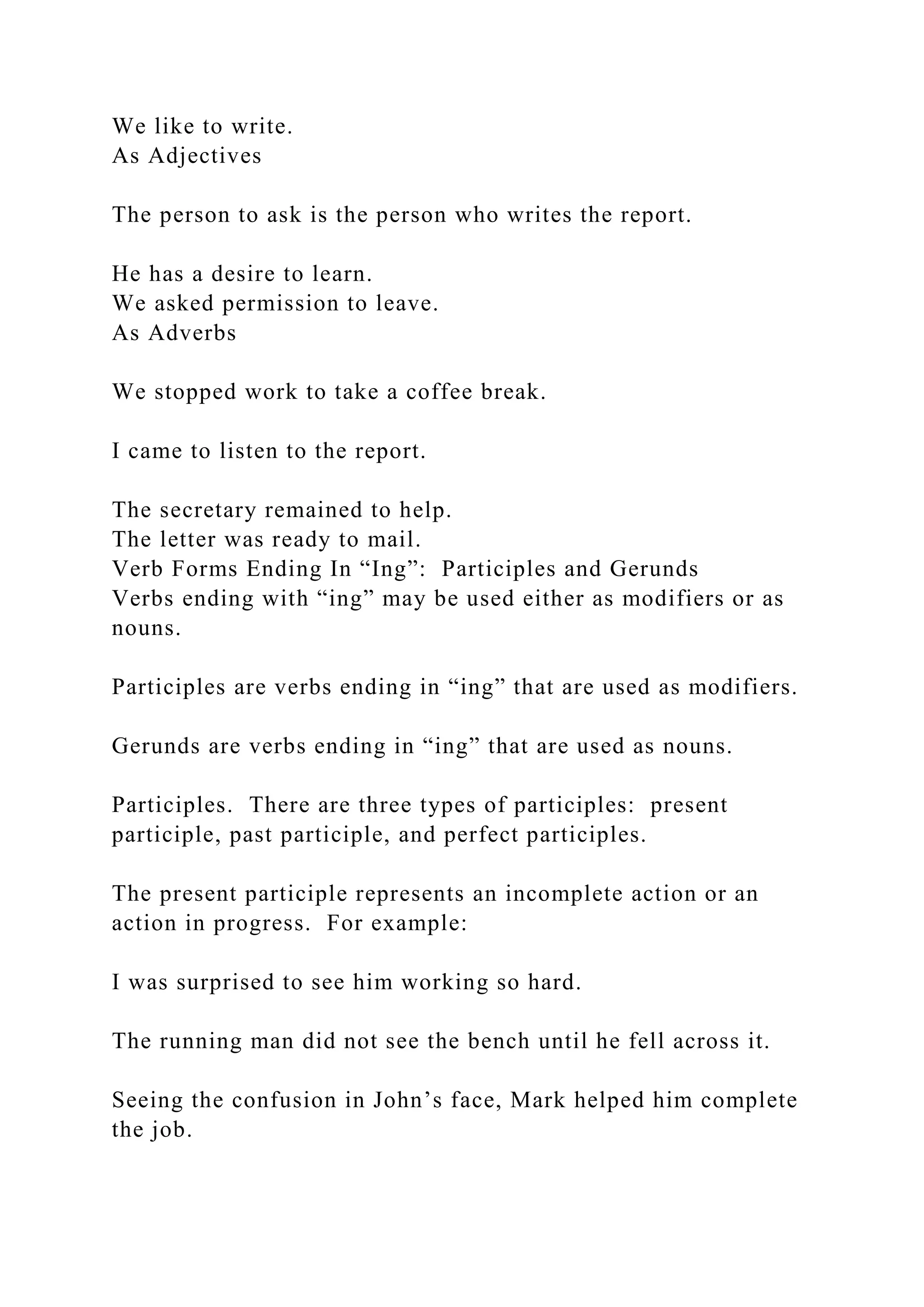 We like to write.
As Adjectives
The person to ask is the person who writes the report.
He has a desire to learn.
We asked permission to leave.
As Adverbs
We stopped work to take a coffee break.
I came to listen to the report.
The secretary remained to help.
The letter was ready to mail.
Verb Forms Ending In “Ing”: Participles and Gerunds
Verbs ending with “ing” may be used either as modifiers or as
nouns.
Participles are verbs ending in “ing” that are used as modifiers.
Gerunds are verbs ending in “ing” that are used as nouns.
Participles. There are three types of participles: present
participle, past participle, and perfect participles.
The present participle represents an incomplete action or an
action in progress. For example:
I was surprised to see him working so hard.
The running man did not see the bench until he fell across it.
Seeing the confusion in John’s face, Mark helped him complete
the job.
 