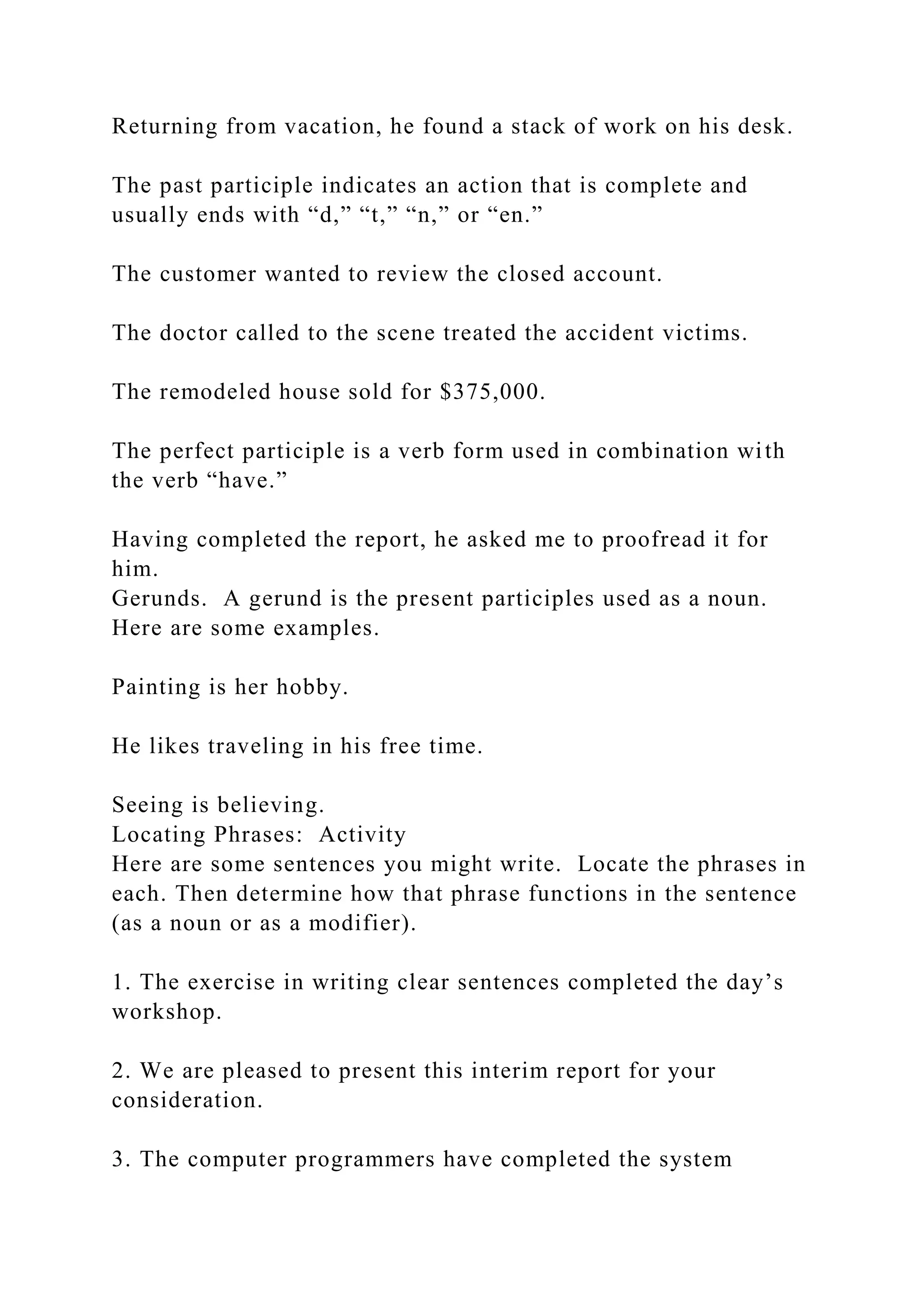 Returning from vacation, he found a stack of work on his desk.
The past participle indicates an action that is complete and
usually ends with “d,” “t,” “n,” or “en.”
The customer wanted to review the closed account.
The doctor called to the scene treated the accident victims.
The remodeled house sold for $375,000.
The perfect participle is a verb form used in combination with
the verb “have.”
Having completed the report, he asked me to proofread it for
him.
Gerunds. A gerund is the present participles used as a noun.
Here are some examples.
Painting is her hobby.
He likes traveling in his free time.
Seeing is believing.
Locating Phrases: Activity
Here are some sentences you might write. Locate the phrases in
each. Then determine how that phrase functions in the sentence
(as a noun or as a modifier).
1. The exercise in writing clear sentences completed the day’s
workshop.
2. We are pleased to present this interim report for your
consideration.
3. The computer programmers have completed the system
 