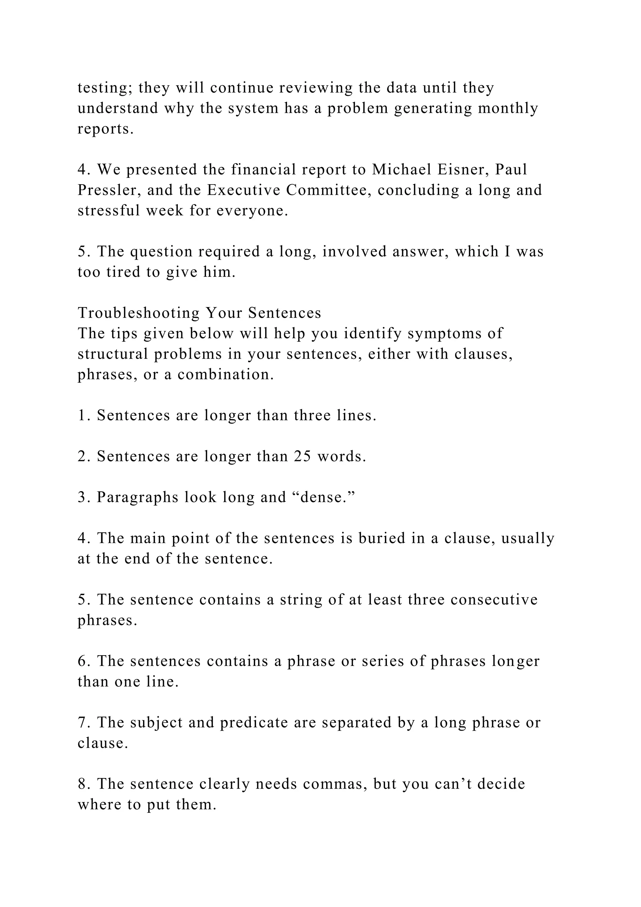 testing; they will continue reviewing the data until they
understand why the system has a problem generating monthly
reports.
4. We presented the financial report to Michael Eisner, Paul
Pressler, and the Executive Committee, concluding a long and
stressful week for everyone.
5. The question required a long, involved answer, which I was
too tired to give him.
Troubleshooting Your Sentences
The tips given below will help you identify symptoms of
structural problems in your sentences, either with clauses,
phrases, or a combination.
1. Sentences are longer than three lines.
2. Sentences are longer than 25 words.
3. Paragraphs look long and “dense.”
4. The main point of the sentences is buried in a clause, usually
at the end of the sentence.
5. The sentence contains a string of at least three consecutive
phrases.
6. The sentences contains a phrase or series of phrases longer
than one line.
7. The subject and predicate are separated by a long phrase or
clause.
8. The sentence clearly needs commas, but you can’t decide
where to put them.
 