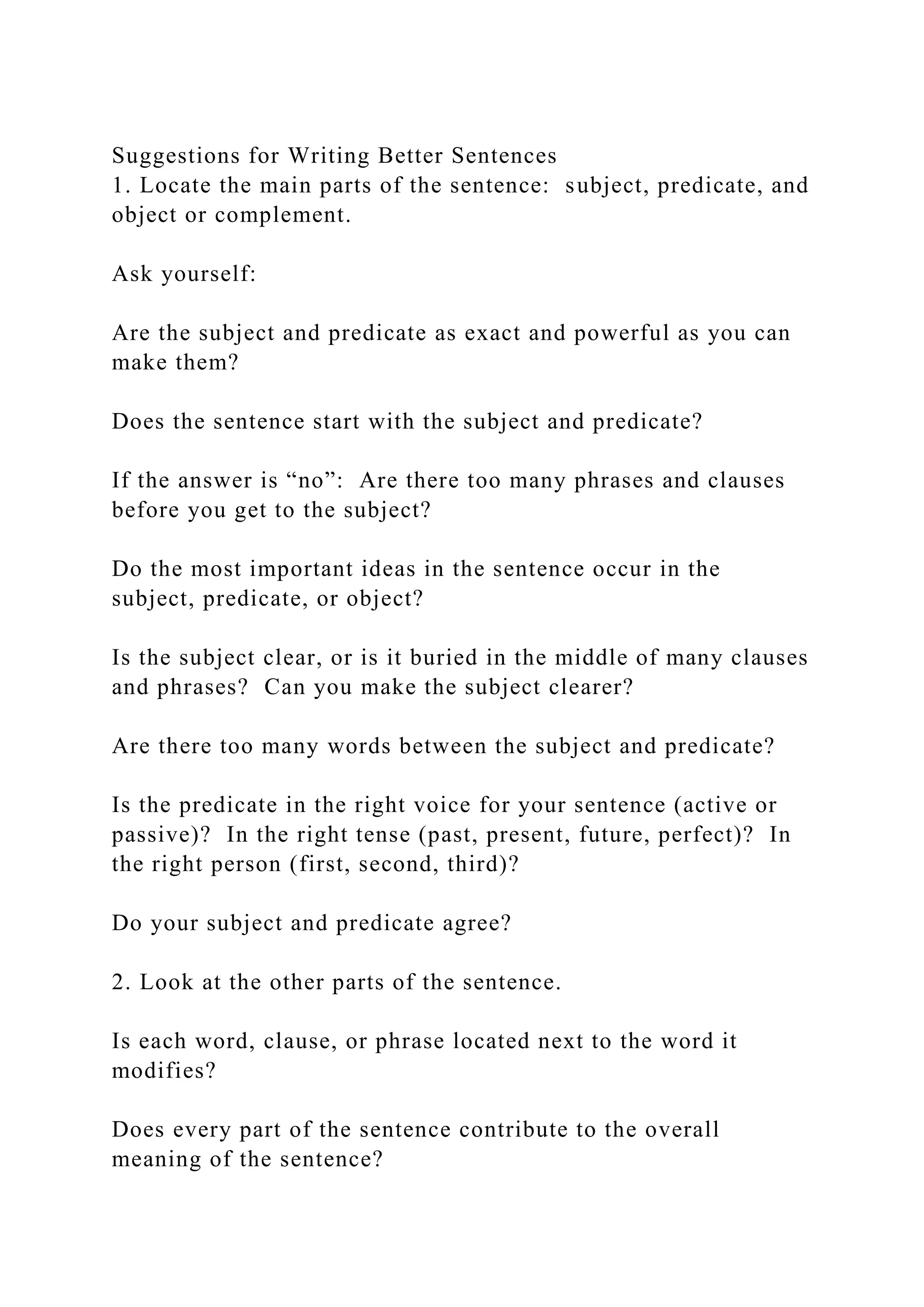 Suggestions for Writing Better Sentences
1. Locate the main parts of the sentence: subject, predicate, and
object or complement.
Ask yourself:
Are the subject and predicate as exact and powerful as you can
make them?
Does the sentence start with the subject and predicate?
If the answer is “no”: Are there too many phrases and clauses
before you get to the subject?
Do the most important ideas in the sentence occur in the
subject, predicate, or object?
Is the subject clear, or is it buried in the middle of many clauses
and phrases? Can you make the subject clearer?
Are there too many words between the subject and predicate?
Is the predicate in the right voice for your sentence (active or
passive)? In the right tense (past, present, future, perfect)? In
the right person (first, second, third)?
Do your subject and predicate agree?
2. Look at the other parts of the sentence.
Is each word, clause, or phrase located next to the word it
modifies?
Does every part of the sentence contribute to the overall
meaning of the sentence?
 