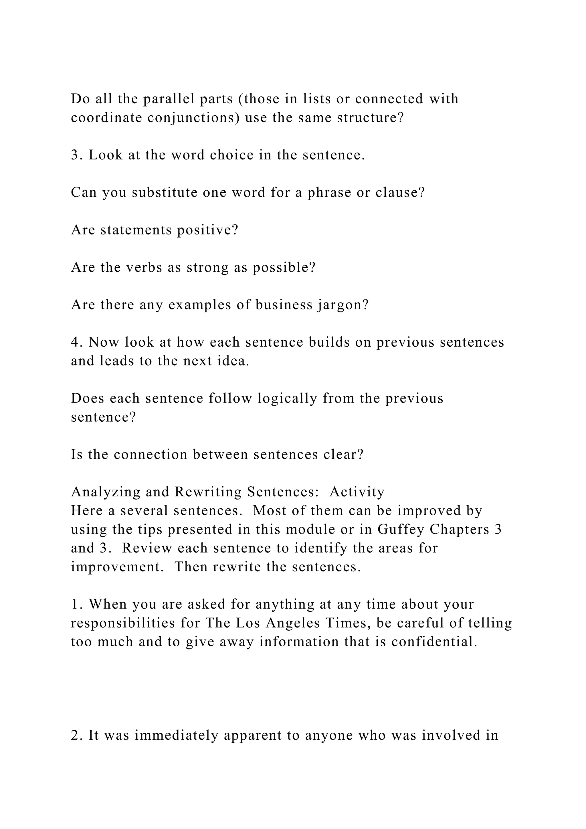 Do all the parallel parts (those in lists or connected with
coordinate conjunctions) use the same structure?
3. Look at the word choice in the sentence.
Can you substitute one word for a phrase or clause?
Are statements positive?
Are the verbs as strong as possible?
Are there any examples of business jargon?
4. Now look at how each sentence builds on previous sentences
and leads to the next idea.
Does each sentence follow logically from the previous
sentence?
Is the connection between sentences clear?
Analyzing and Rewriting Sentences: Activity
Here a several sentences. Most of them can be improved by
using the tips presented in this module or in Guffey Chapters 3
and 3. Review each sentence to identify the areas for
improvement. Then rewrite the sentences.
1. When you are asked for anything at any time about your
responsibilities for The Los Angeles Times, be careful of telling
too much and to give away information that is confidential.
2. It was immediately apparent to anyone who was involved in
 