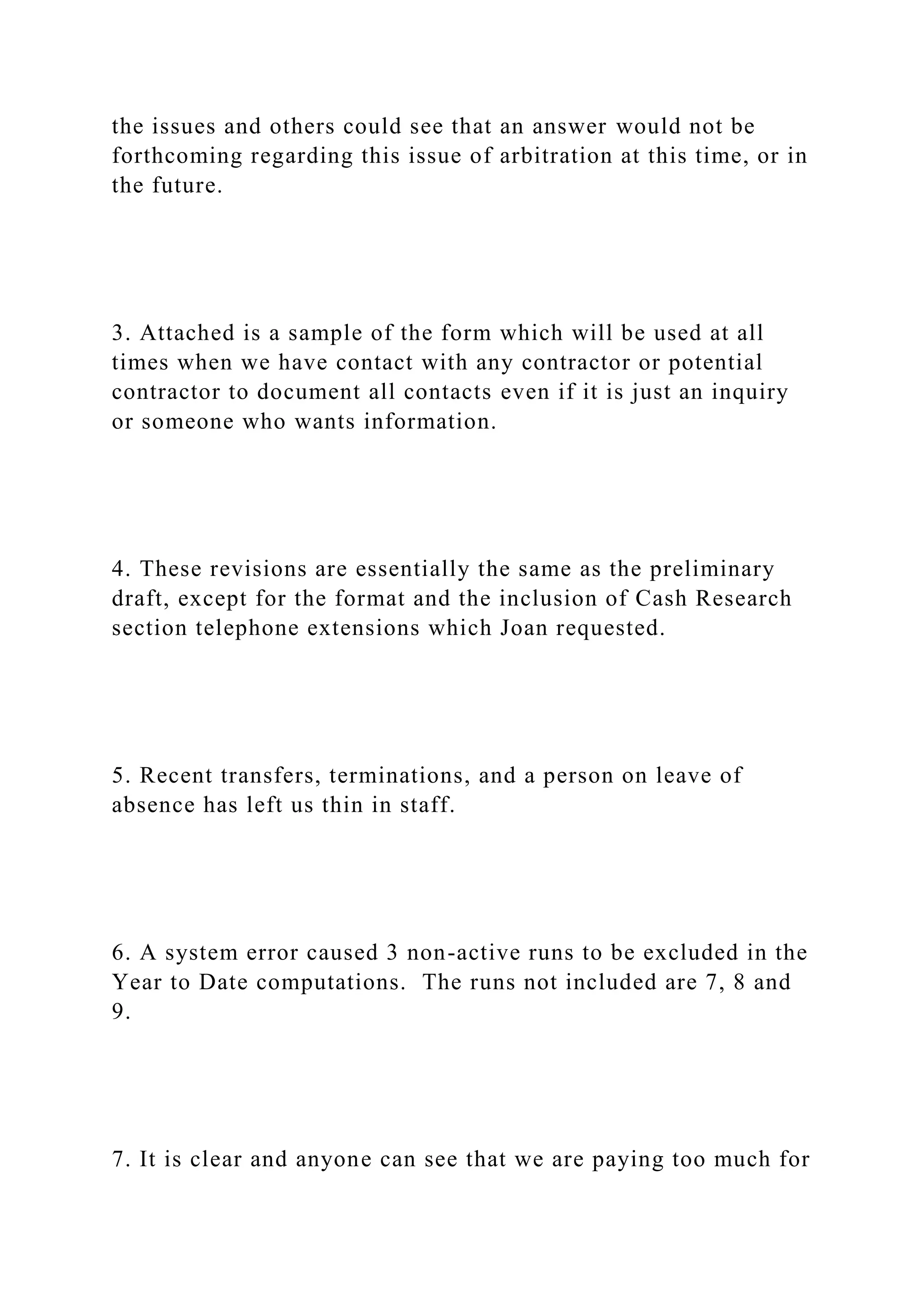 the issues and others could see that an answer would not be
forthcoming regarding this issue of arbitration at this time, or in
the future.
3. Attached is a sample of the form which will be used at all
times when we have contact with any contractor or potential
contractor to document all contacts even if it is just an inquiry
or someone who wants information.
4. These revisions are essentially the same as the preliminary
draft, except for the format and the inclusion of Cash Research
section telephone extensions which Joan requested.
5. Recent transfers, terminations, and a person on leave of
absence has left us thin in staff.
6. A system error caused 3 non-active runs to be excluded in the
Year to Date computations. The runs not included are 7, 8 and
9.
7. It is clear and anyone can see that we are paying too much for
 