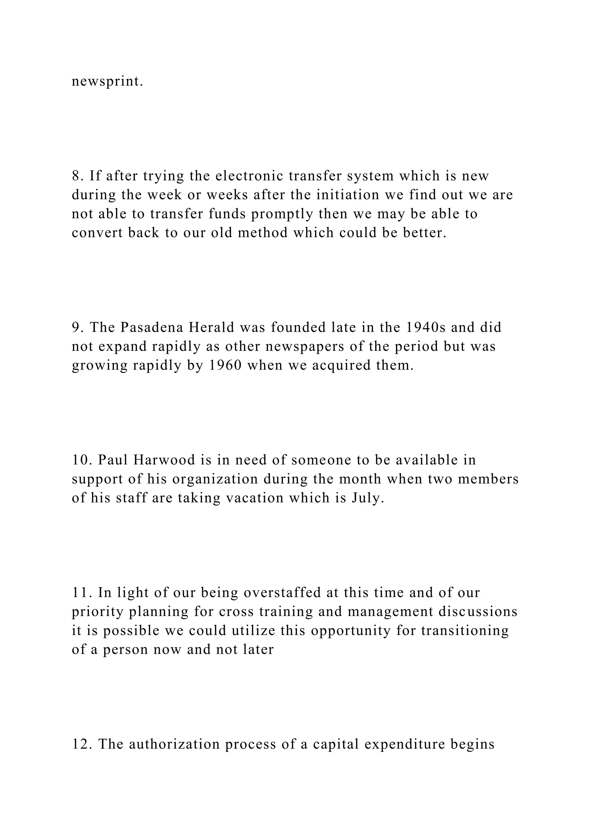 newsprint.
8. If after trying the electronic transfer system which is new
during the week or weeks after the initiation we find out we are
not able to transfer funds promptly then we may be able to
convert back to our old method which could be better.
9. The Pasadena Herald was founded late in the 1940s and did
not expand rapidly as other newspapers of the period but was
growing rapidly by 1960 when we acquired them.
10. Paul Harwood is in need of someone to be available in
support of his organization during the month when two members
of his staff are taking vacation which is July.
11. In light of our being overstaffed at this time and of our
priority planning for cross training and management discussions
it is possible we could utilize this opportunity for transitioning
of a person now and not later
12. The authorization process of a capital expenditure begins
 