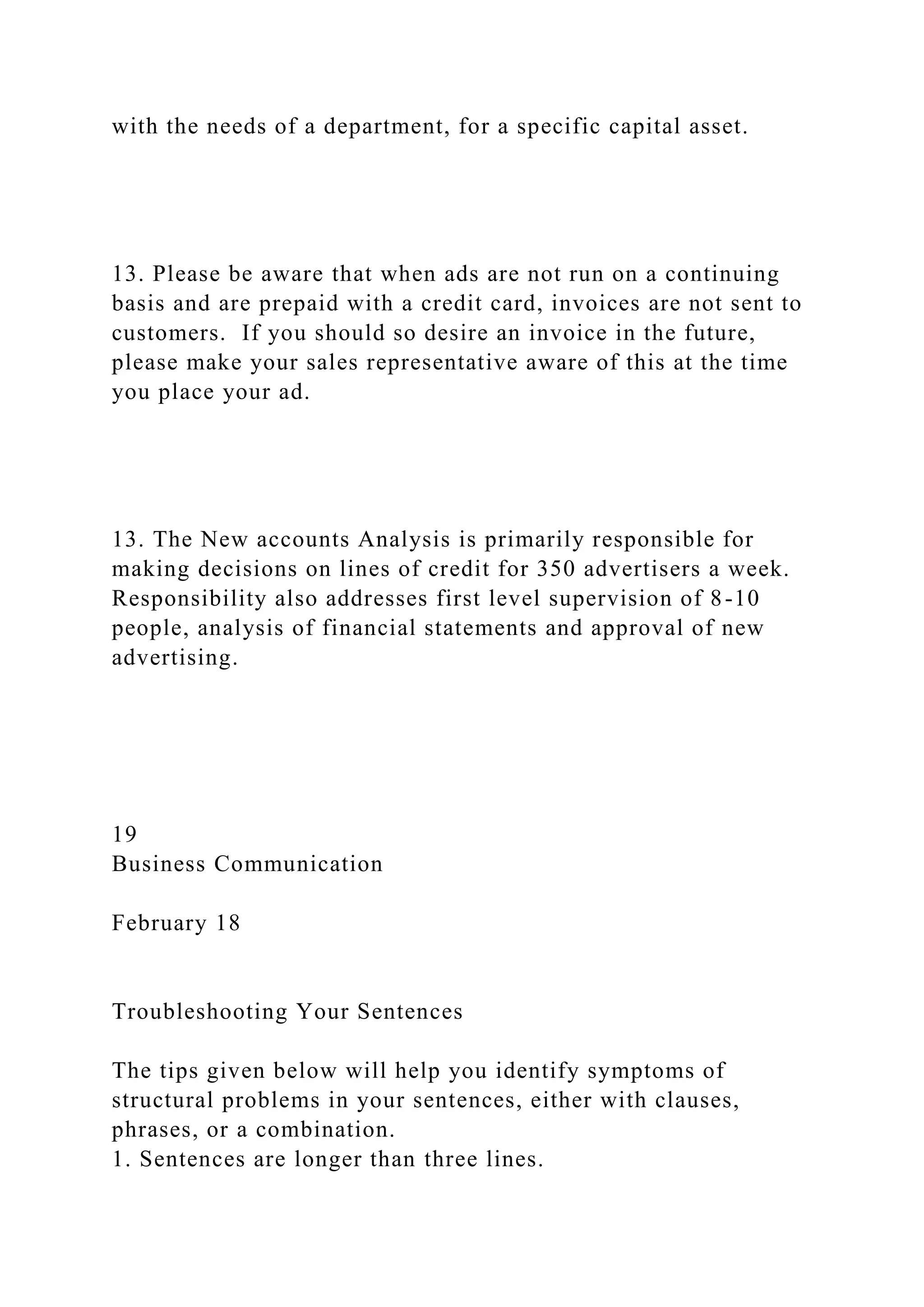 with the needs of a department, for a specific capital asset.
13. Please be aware that when ads are not run on a continuing
basis and are prepaid with a credit card, invoices are not sent to
customers. If you should so desire an invoice in the future,
please make your sales representative aware of this at the time
you place your ad.
13. The New accounts Analysis is primarily responsible for
making decisions on lines of credit for 350 advertisers a week.
Responsibility also addresses first level supervision of 8-10
people, analysis of financial statements and approval of new
advertising.
19
Business Communication
February 18
Troubleshooting Your Sentences
The tips given below will help you identify symptoms of
structural problems in your sentences, either with clauses,
phrases, or a combination.
1. Sentences are longer than three lines.
 